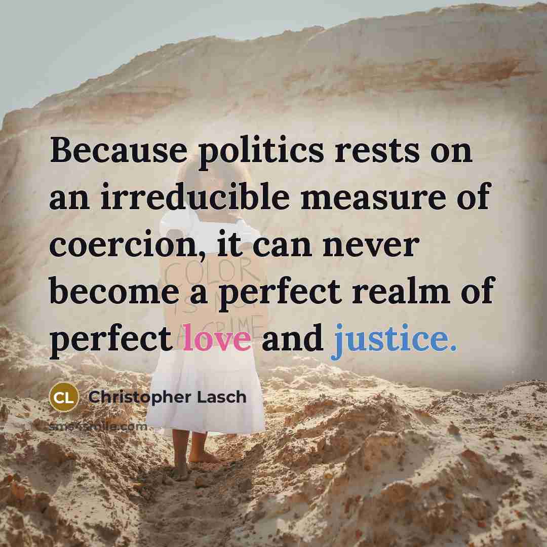 “Because politics rests on an irreducible measure of coercion, it can never become a perfect realm of perfect love and justice.” quote by Christopher Lasch