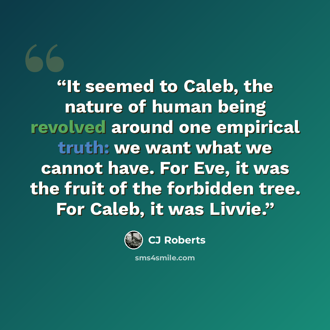 “It seemed to Caleb, the nature of human being revolved around one empirical truth: we want what we cannot have. For Eve, it was the fruit of the forbidden tree. For Caleb, it was Livvie.” quote by CJ Roberts