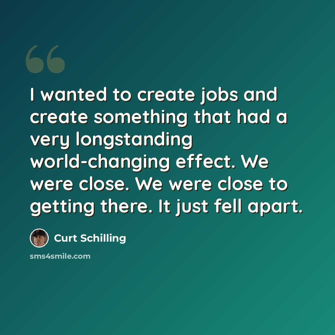 “I wanted to create jobs and create something that had a very longstanding world-changing effect. We were close. We were close to getting there. It just fell apart.” quote by Curt Schilling