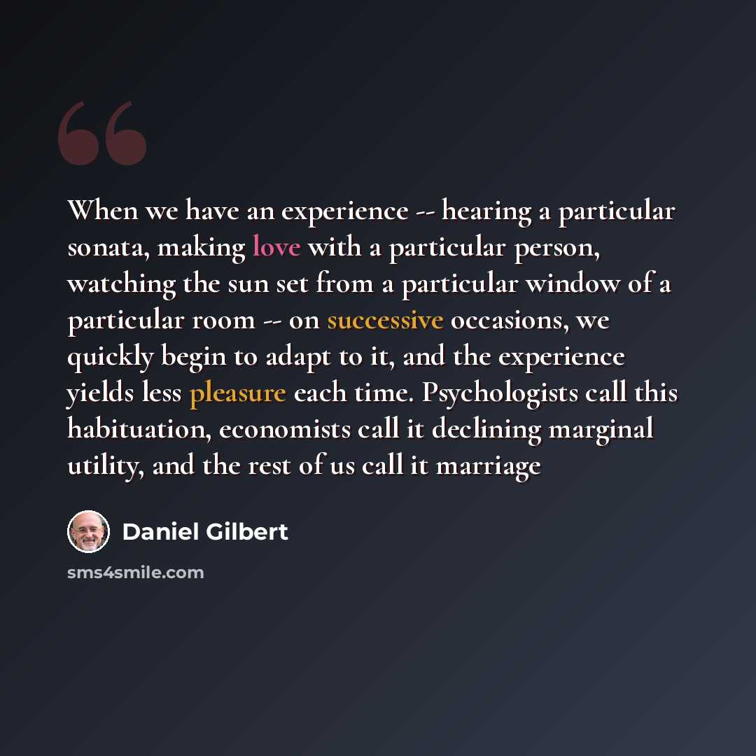 “When we have an experience -- hearing a particular sonata, making love with a particular person, watching the sun set from a particular window of a particular room -- on successive occasions, we quickly begin to adapt to it, and the experience yields less pleasure each time. Psychologists call…” quote by Daniel Gilbert
