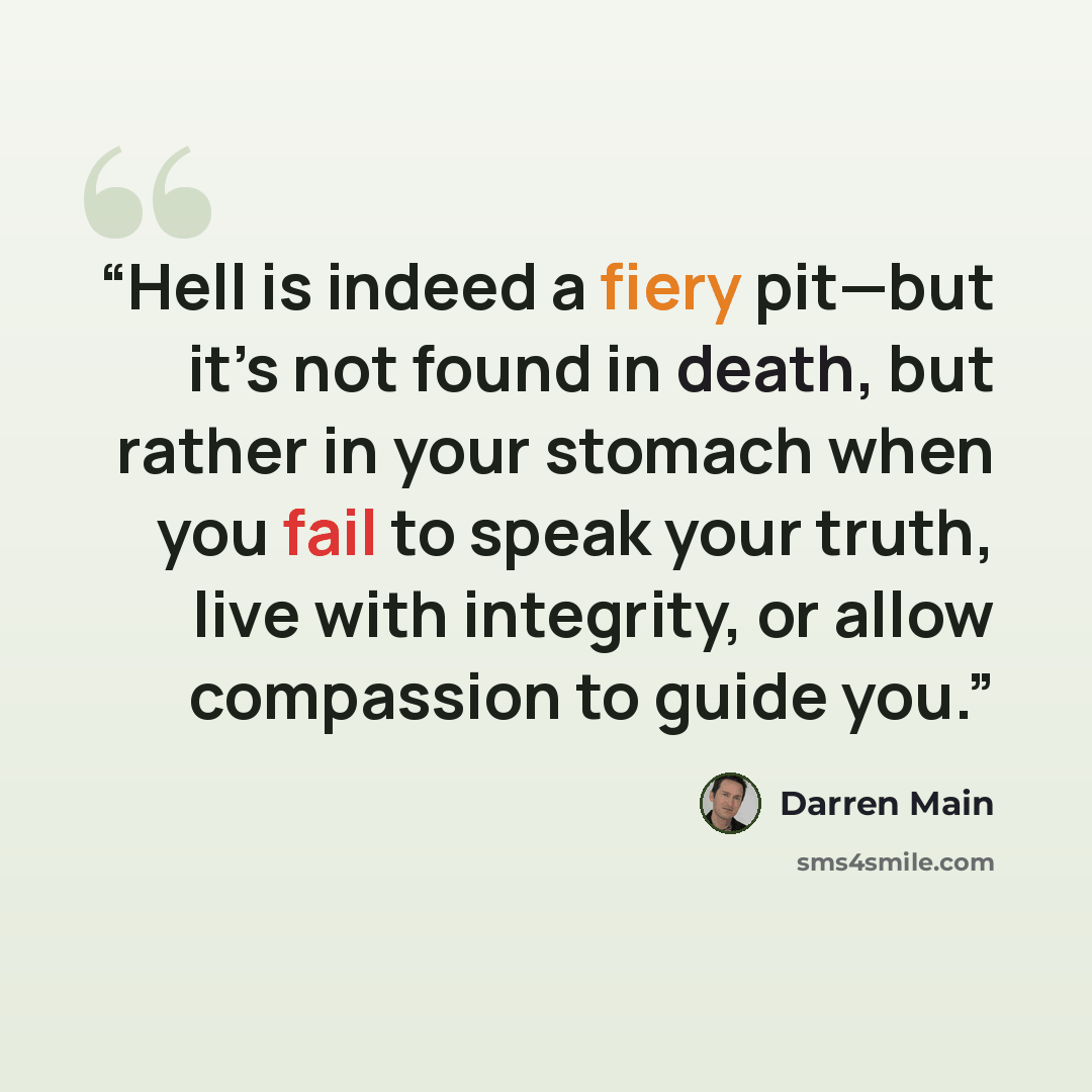 “Hell is indeed a fiery pit—but it’s not found in death, but rather in your stomach when you fail to speak your truth, live with integrity, or allow compassion to guide you.” quote by Darren Main