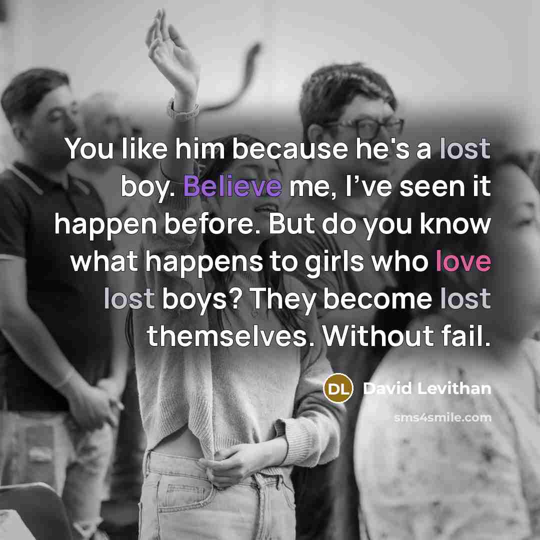 “You like him because he's a lost boy. Believe me, I've seen it happen before. But do you know what happens to girls who love lost boys? They become lost themselves. Without fail.” quote by David Levithan