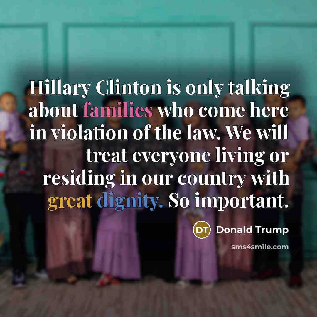 “Hillary Clinton is only talking about families who come here in violation of the law. We will treat everyone living or residing in our country with great dignity. So important.” quote by Donald Trump