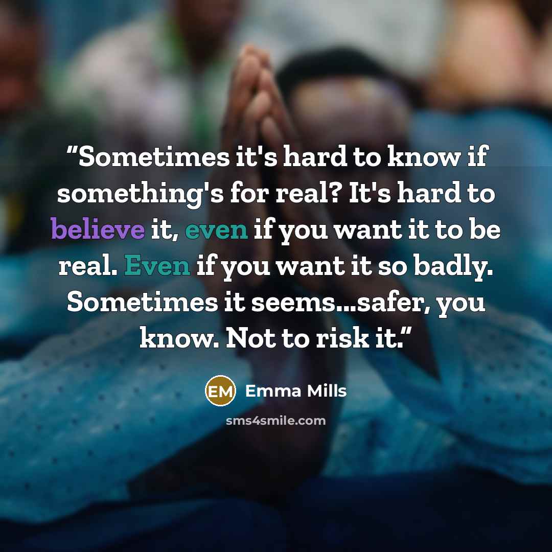 “Sometimes it's hard to know if something's for real? It's hard to believe it, even if you want it to be real. Even if you want it so badly. Sometimes it seems...safer, you know. Not to risk it.” quote by Emma Mills