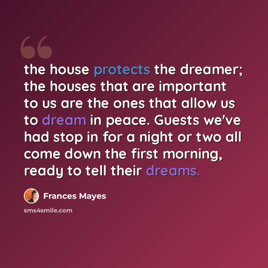 “the house protects the dreamer; the houses that are important to us are the ones that allow us to dream in peace. Guests we've had stop in for a night or two all come down the first morning, ready to tell their dreams.” quote by Frances Mayes