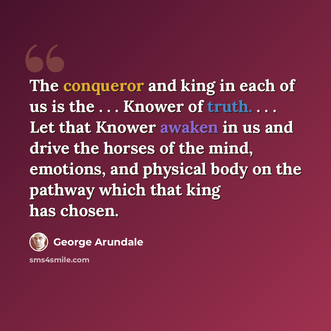 “The conqueror and king in each of us is the . . . Knower of truth. . . . Let that Knower awaken in us and drive the horses of the mind, emotions, and physical body on the pathway which that king has chosen.” quote by George Arundale