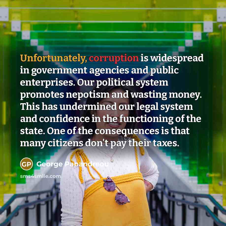 “Unfortunately, corruption is widespread in government agencies and public enterprises. Our political system promotes nepotism and wasting money. This has undermined our legal system and confidence in the functioning of the state. One of the consequences is that many citizens don't pay their taxes.” quote by George Papandreou