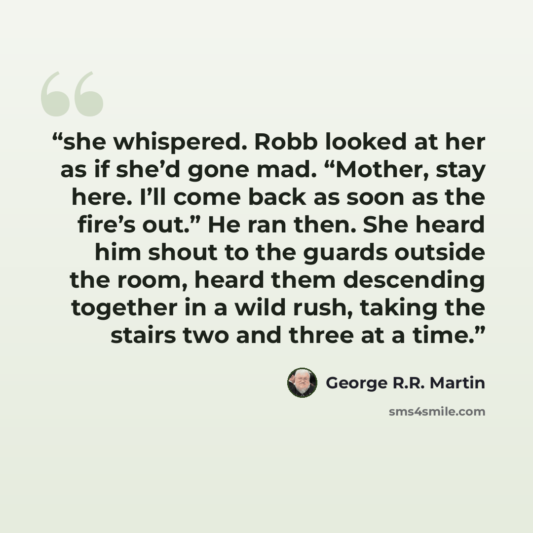“she whispered. Robb looked at her as if she’d gone mad. “Mother, stay here. I’ll come back as soon as the fire’s out.” He ran then. She heard him shout to the guards outside the room, heard them descending together in a wild rush, taking the stairs two and three at a time.” quote by George R.R. Martin