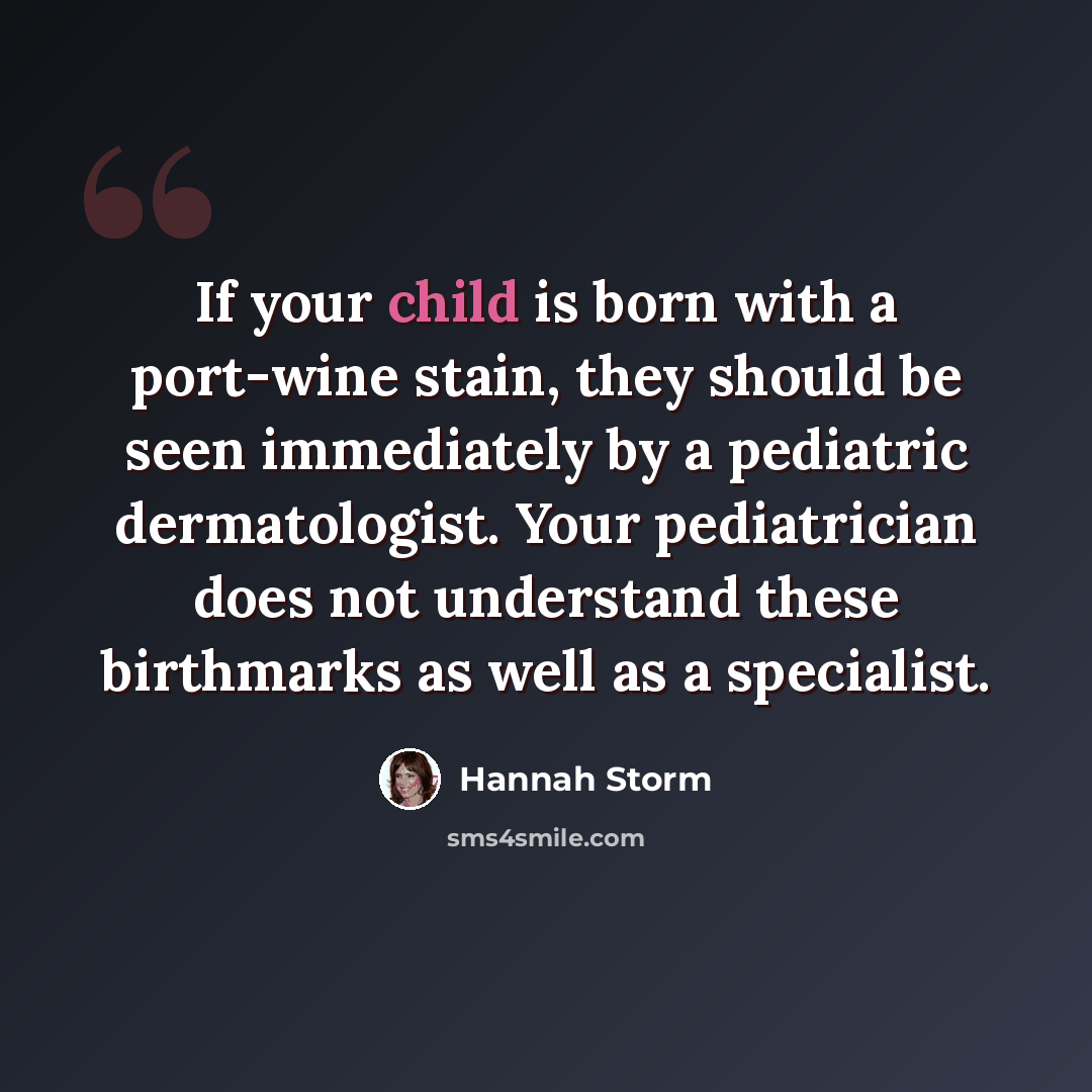 “If your child is born with a port-wine stain, they should be seen immediately by a pediatric dermatologist. Your pediatrician does not understand these birthmarks as well as a specialist.” quote by Hannah Storm