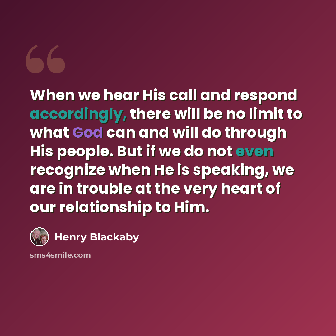 “When we hear His call and respond accordingly, there will be no limit to what God can and will do through His people. But if we do not even recognize when He is speaking, we are in trouble at the very heart of our relationship to Him.” quote by Henry Blackaby