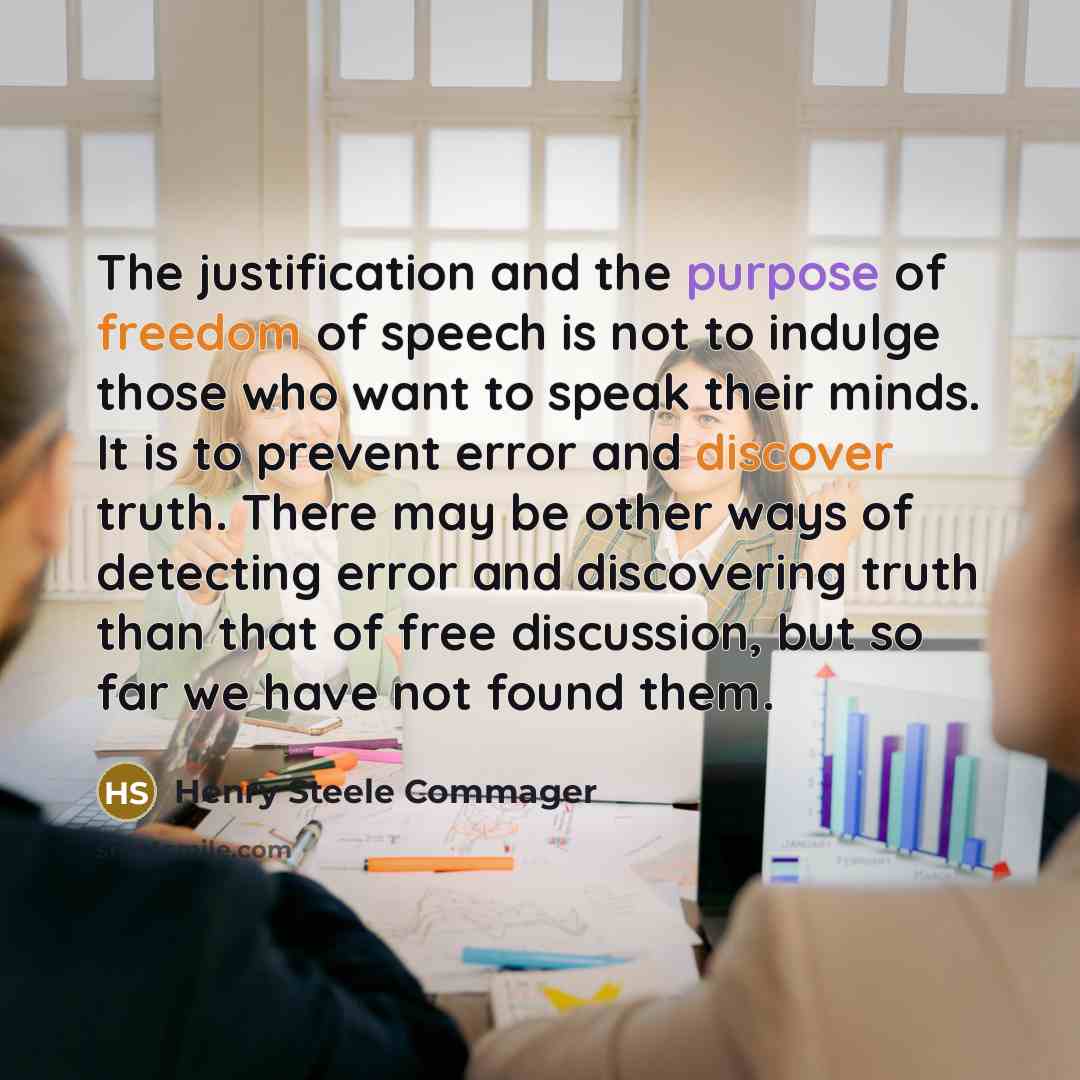 “The justification and the purpose of freedom of speech is not to indulge those who want to speak their minds. It is to prevent error and discover truth. There may be other ways of detecting error and discovering truth than that of free discussion, but so far we have not found them.” quote by Henry Steele Commager
