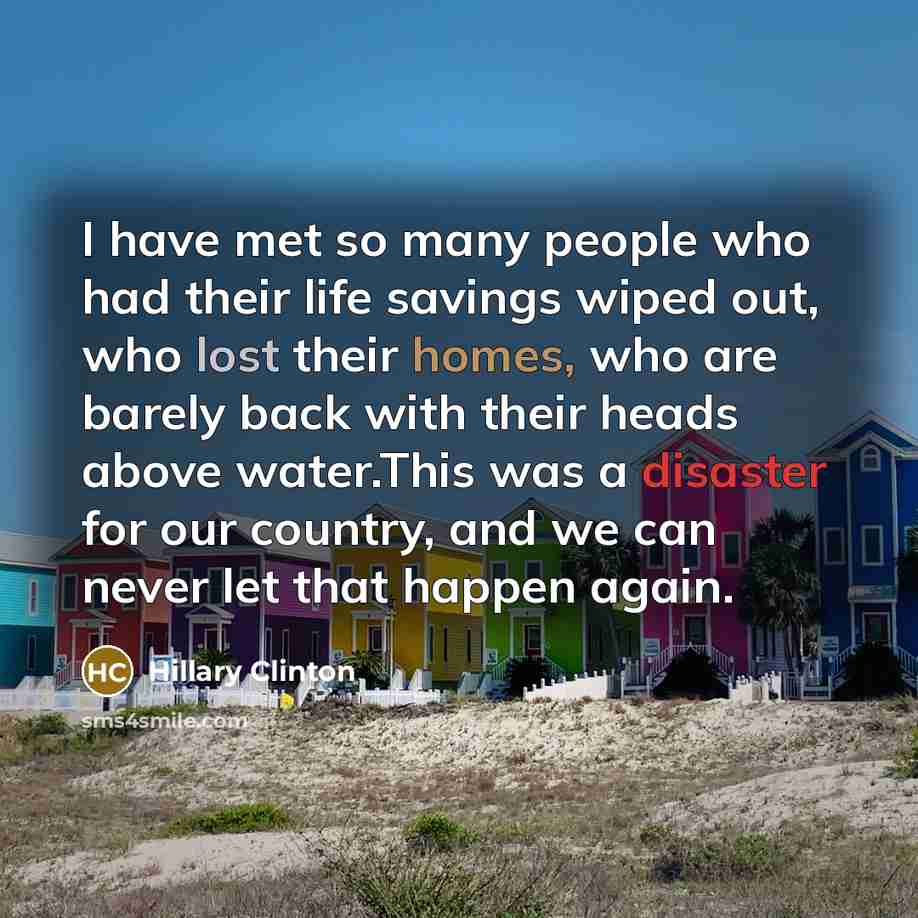 “I have met so many people who had their life savings wiped out, who lost their homes, who are barely back with their heads above water.This was a disaster for our country, and we can never let that happen again.” quote by Hillary Clinton