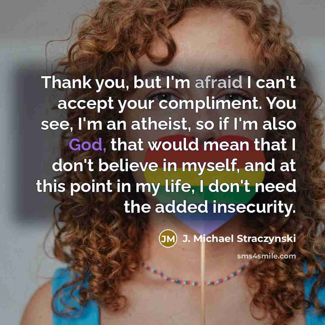 “Thank you, but I'm afraid I can't accept your compliment. You see, I'm an atheist, so if I'm also God, that would mean that I don't believe in myself, and at this point in my life, I don't need the added insecurity.” quote by J. Michael Straczynski