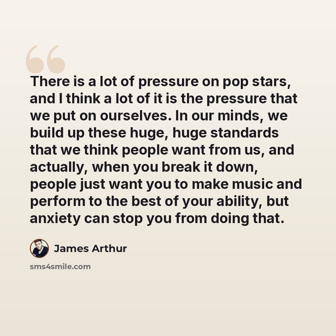 “There is a lot of pressure on pop stars, and I think a lot of it is the pressure that we put on ourselves. In our minds, we build up these huge, huge standards that we think people want from us, and actually, when you break it down, people just want you to make music and perform to the best of…” quote by James Arthur