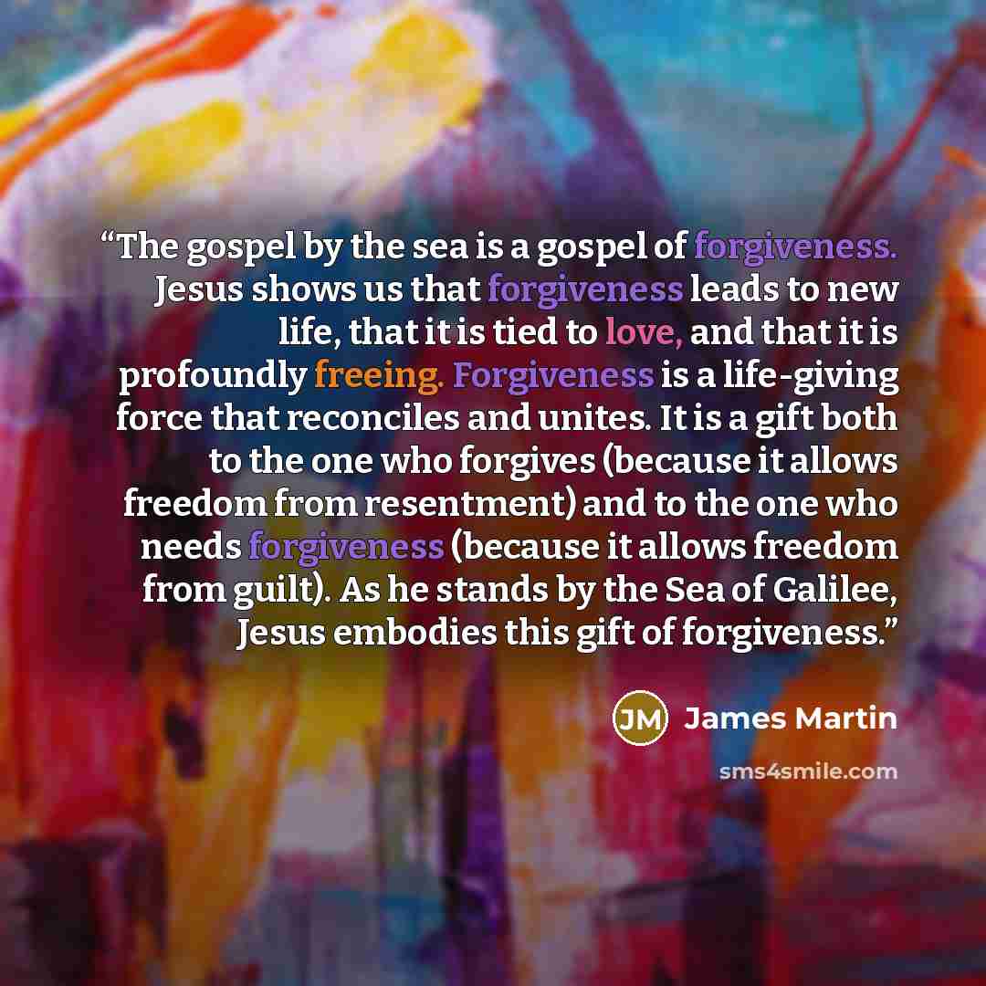 “The gospel by the sea is a gospel of forgiveness. Jesus shows us that forgiveness leads to new life, that it is tied to love, and that it is profoundly freeing. Forgiveness is a life-giving force that reconciles and unites. It is a gift both to the one who forgives (because it allows freedom from…” quote by James Martin