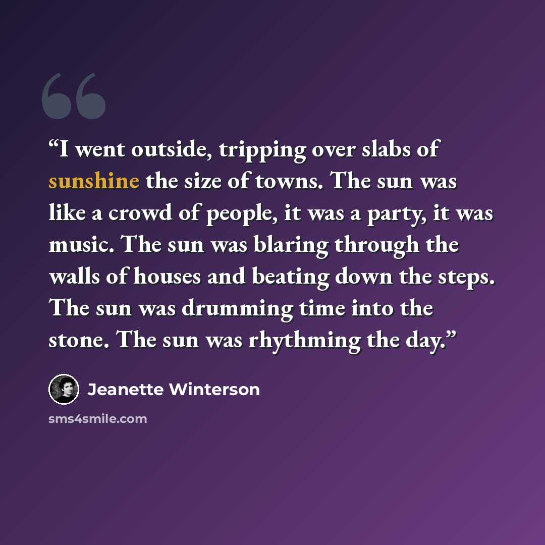 “I went outside, tripping over slabs of sunshine the size of towns. The sun was like a crowd of people, it was a party, it was music. The sun was blaring through the walls of houses and beating down the steps. The sun was drumming time into the stone. The sun was rhythming the day.” quote by Jeanette Winterson