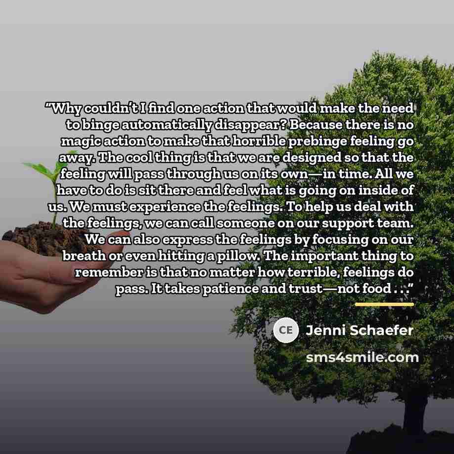 “Why couldn’t I find one action that would make the need to binge automatically disappear? Because there is no magic action to make that horrible prebinge feeling go away. The cool thing is that we are designed so that the feeling will pass through us on its own—in time. All we have to do is sit…” quote by Jenni Schaefer