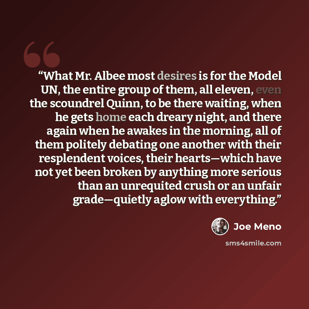 “What Mr. Albee most desires is for the Model UN, the entire group of them, all eleven, even the scoundrel Quinn, to be there waiting, when he gets home each dreary night, and there again when he awakes in the morning, all of them politely debating one another with their resplendent voices, their…” quote by Joe Meno