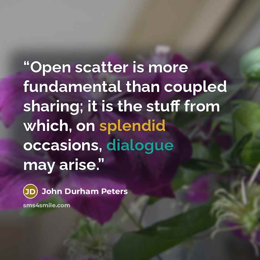 “Open scatter is more fundamental than coupled sharing; it is the stuff from which, on splendid occasions, dialogue may arise.” quote by John Durham Peters
