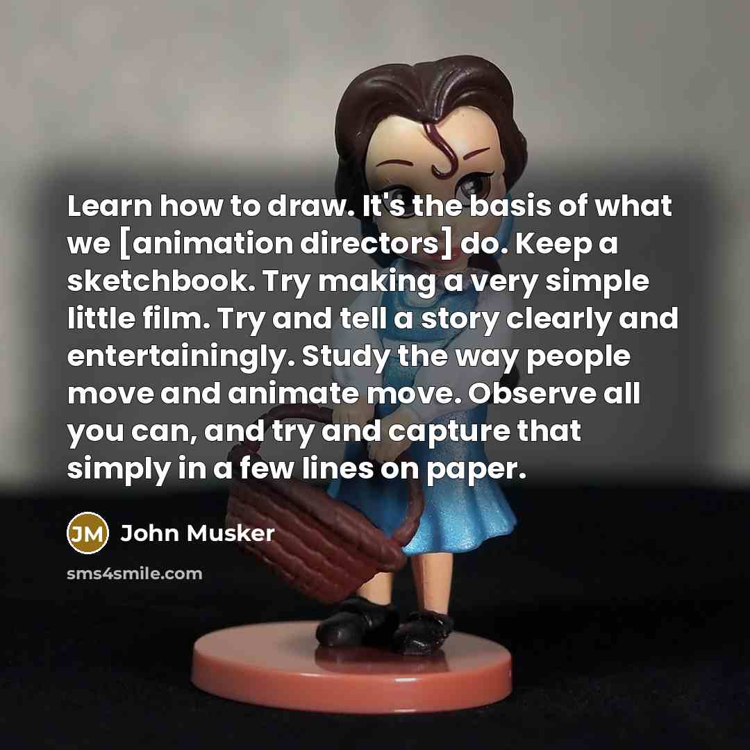 “Learn how to draw. It's the basis of what we [animation directors] do. Keep a sketchbook. Try making a very simple little film. Try and tell a story clearly and entertainingly. Study the way people move and animate move. Observe all you can, and try and capture that simply in a few lines on paper.” quote by John Musker