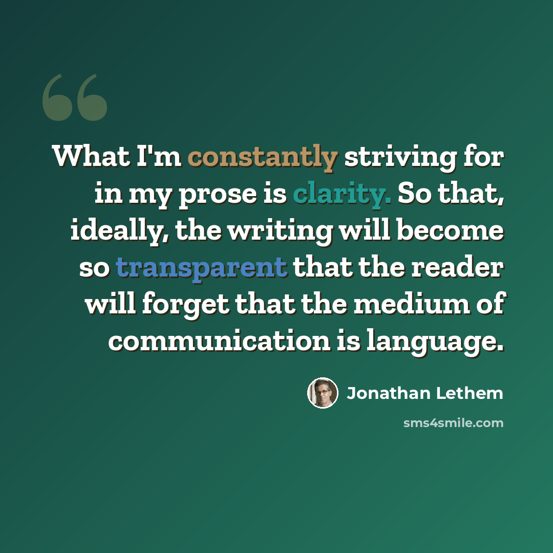 “What I'm constantly striving for in my prose is clarity. So that, ideally, the writing will become so transparent that the reader will forget that the medium of communication is language.” quote by Jonathan Lethem