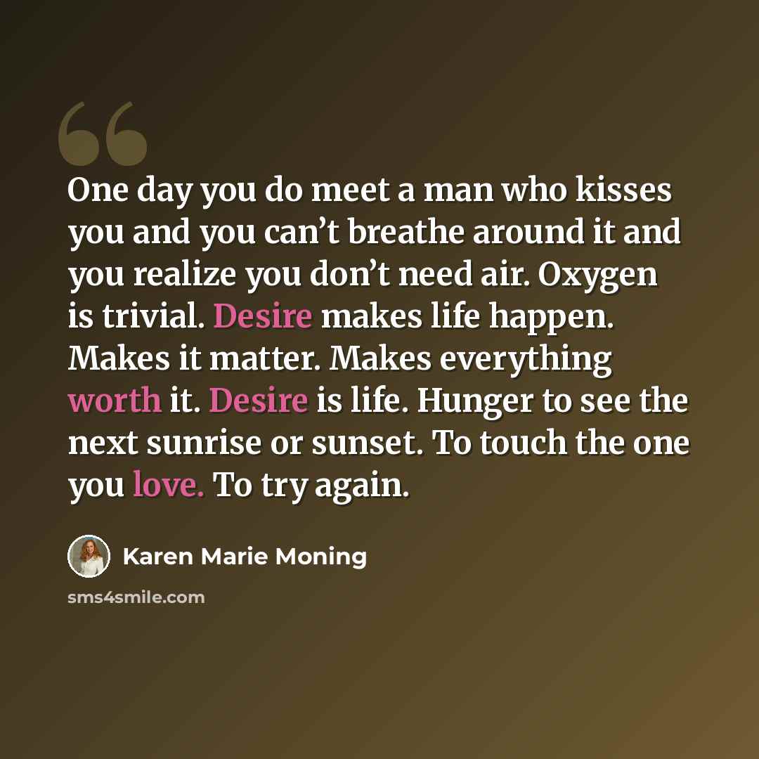 “One day you do meet a man who kisses you and you can’t breathe around it and you realize you don’t need air. Oxygen is trivial. Desire makes life happen. Makes it matter. Makes everything worth it. Desire is life. Hunger to see the next sunrise or sunset. To touch the one you love. To try again.” quote by Karen Marie Moning