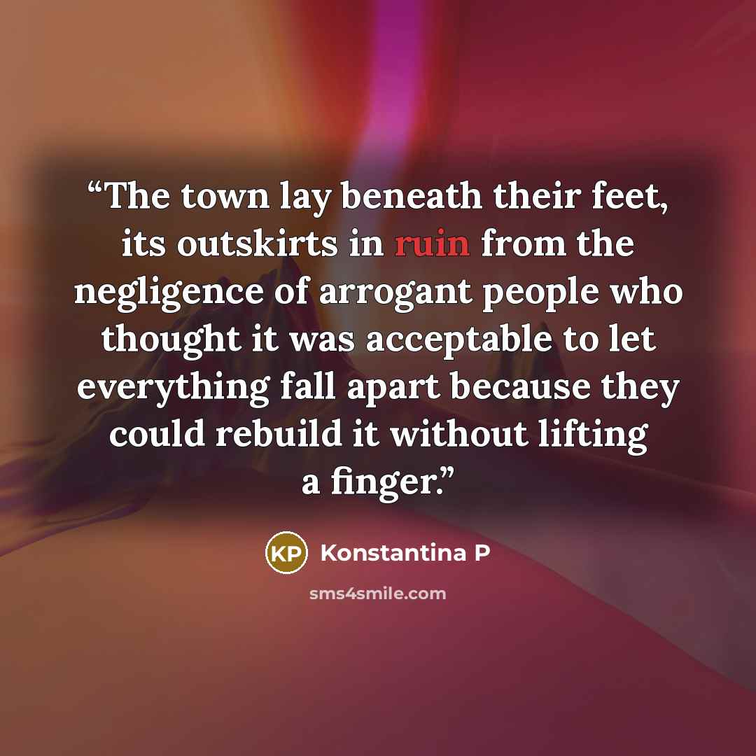 “The town lay beneath their feet, its outskirts in ruin from the negligence of arrogant people who thought it was acceptable to let everything fall apart because they could rebuild it without lifting a finger.” quote by Konstantina P