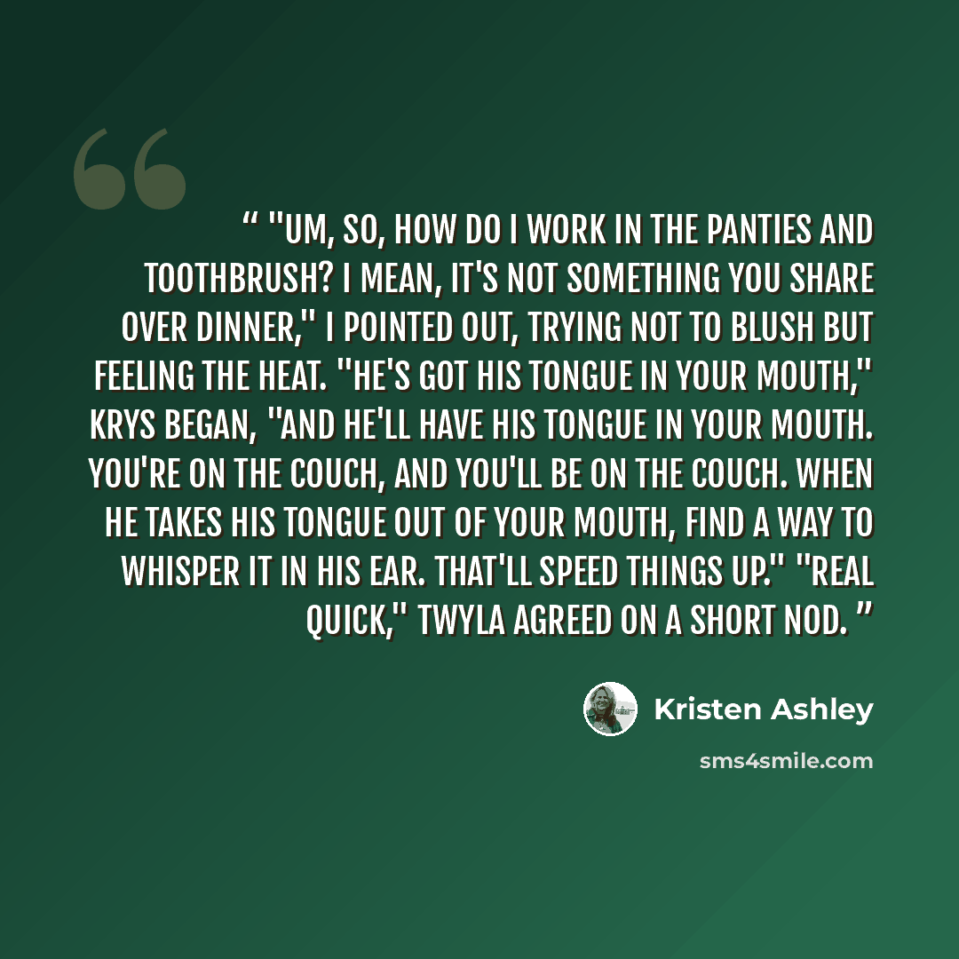 “"Um, so, how do I work in the panties and toothbrush? I mean, it's not something you share over dinner," I pointed out, trying not to blush but feeling the heat. "He's got his tongue in your mouth," Krys began, "and he'll have his tongue in your mouth. You're on the couch, and you'll be on the…” quote by Kristen Ashley