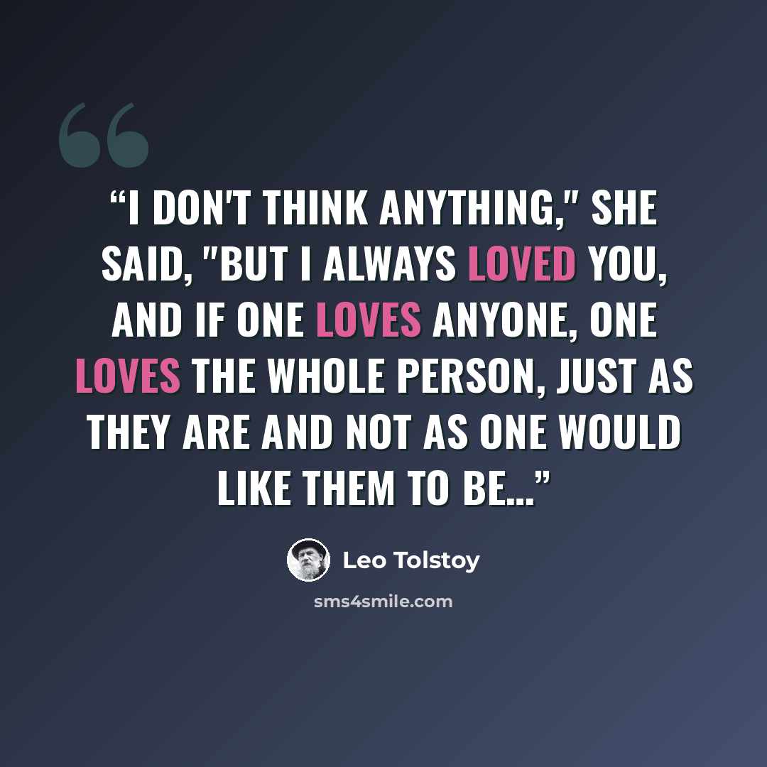 “I don't think anything," she said, "but I always loved you, and if one loves anyone, one loves the whole person, just as they are and not as one would like them to be…” quote by Leo Tolstoy