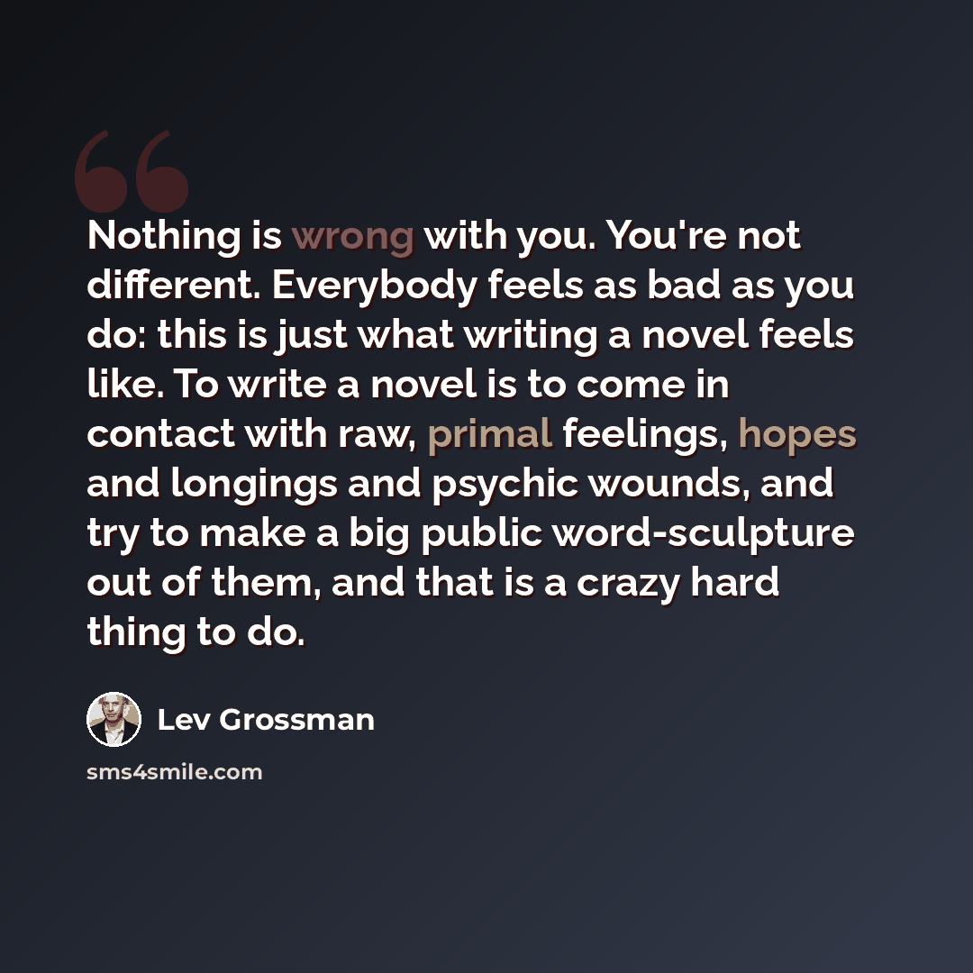 “Nothing is wrong with you. You're not different. Everybody feels as bad as you do: this is just what writing a novel feels like. To write a novel is to come in contact with raw, primal feelings, hopes and longings and psychic wounds, and try to make a big public word-sculpture out of them, and…” quote by Lev Grossman