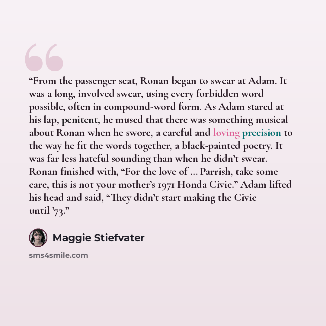 “From the passenger seat, Ronan began to swear at Adam. It was a long, involved swear, using every forbidden word possible, often in compound-word form. As Adam stared at his lap, penitent, he mused that there was something musical about Ronan when he swore, a careful and loving precision to the…” quote by Maggie Stiefvater