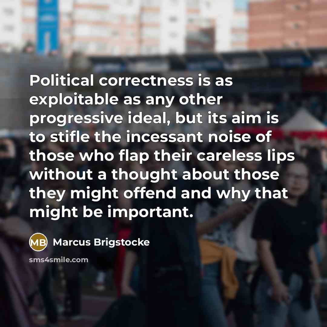 “Political correctness is as exploitable as any other progressive ideal, but its aim is to stifle the incessant noise of those who flap their careless lips without a thought about those they might offend and why that might be important.” quote by Marcus Brigstocke