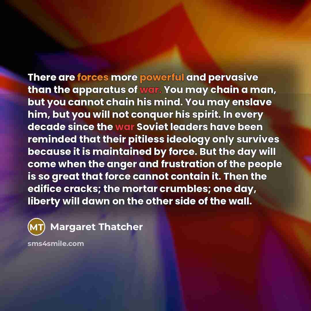“There are forces more powerful and pervasive than the apparatus of war. You may chain a man, but you cannot chain his mind. You may enslave him, but you will not conquer his spirit. In every decade since the war Soviet leaders have been reminded that their pitiless ideology only survives because…” quote by Margaret Thatcher
