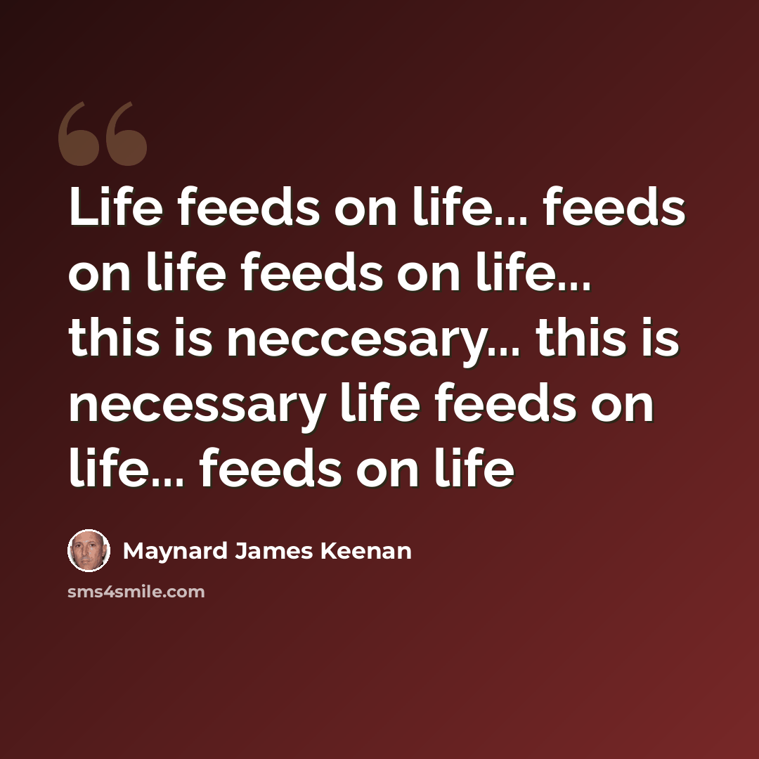 “Life feeds on life... feeds on life feeds on life... this is neccesary... this is necessary life feeds on life... feeds on life” quote by Maynard James Keenan