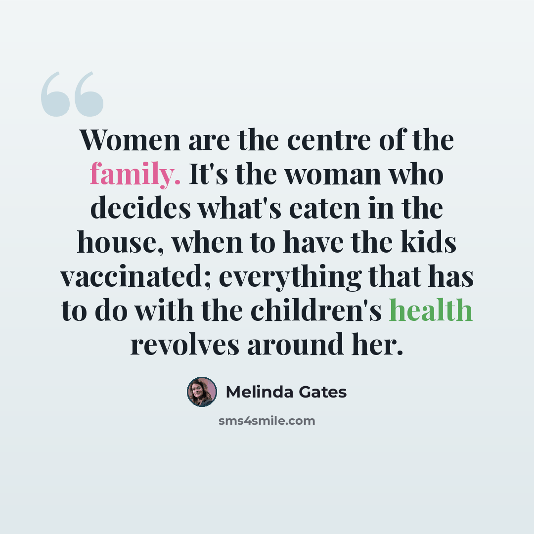 “Women are the centre of the family. It's the woman who decides what's eaten in the house, when to have the kids vaccinated; everything that has to do with the children's health revolves around her.” quote by Melinda Gates