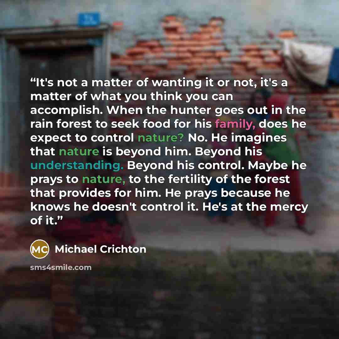 “It's not a matter of wanting it or not, it's a matter of what you think you can accomplish. When the hunter goes out in the rain forest to seek food for his family, does he expect to control nature? No. He imagines that nature is beyond him. Beyond his understanding. Beyond his control. Maybe he…” quote by Michael Crichton
