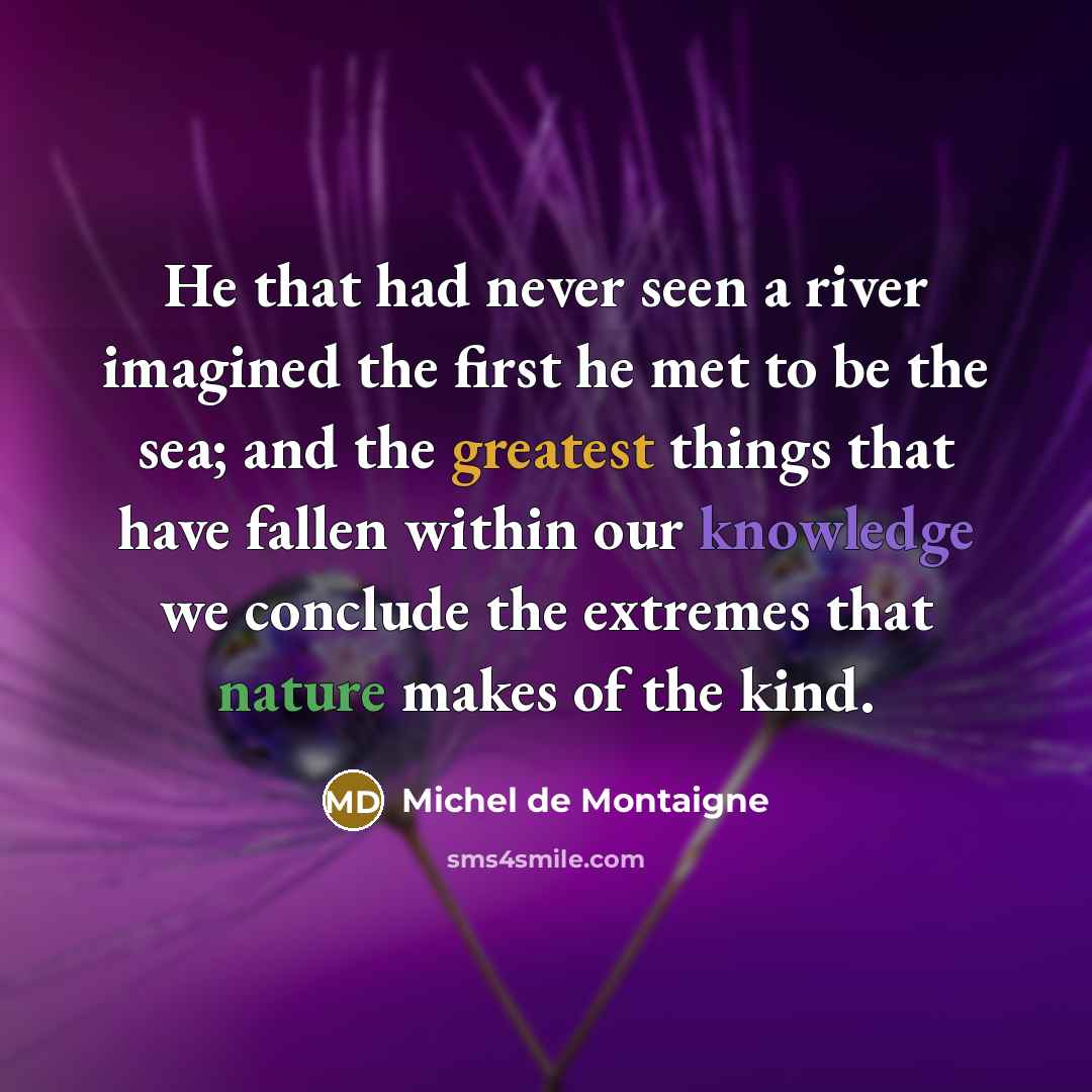 “He that had never seen a river imagined the first he met to be the sea; and the greatest things that have fallen within our knowledge we conclude the extremes that nature makes of the kind.” quote by Michel de Montaigne