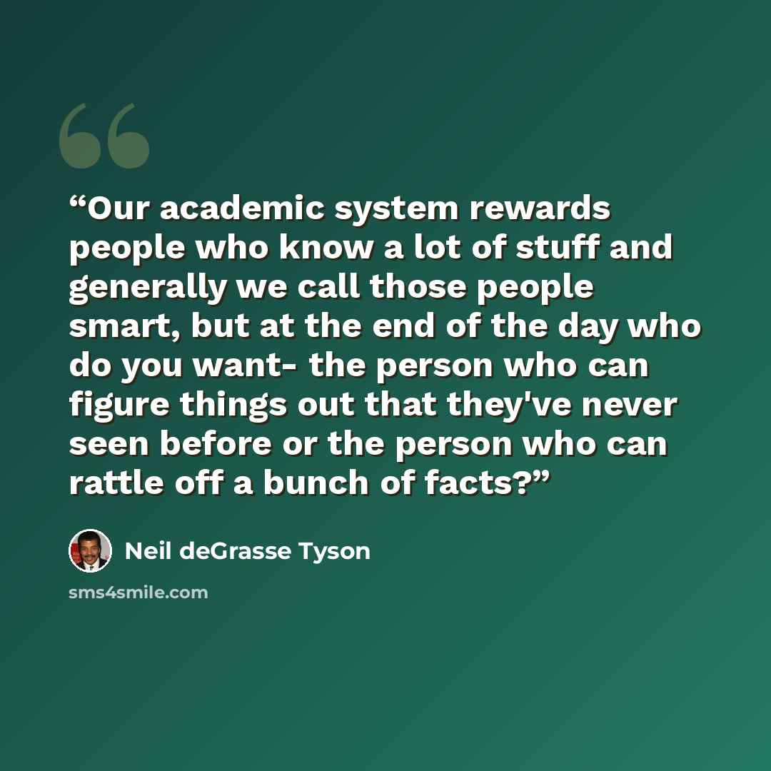 “Our academic system rewards people who know a lot of stuff and generally we call those people smart, but at the end of the day who do you want- the person who can figure things out that they've never seen before or the person who can rattle off a bunch of facts?” quote by Neil deGrasse Tyson