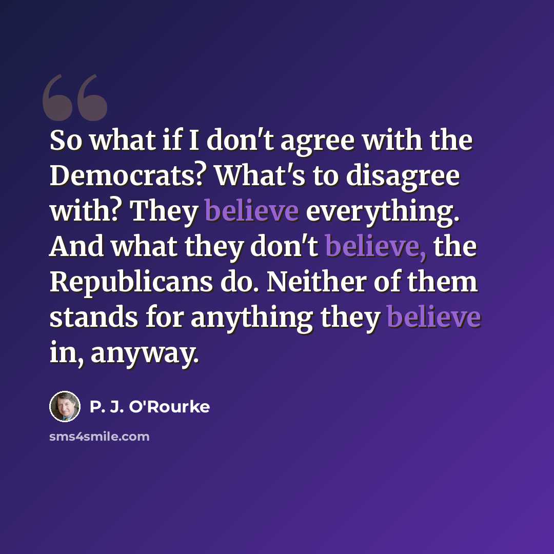 “So what if I don't agree with the Democrats? What's to disagree with? They believe everything. And what they don't believe, the Republicans do. Neither of them stands for anything they believe in, anyway.” quote by P. J. O'Rourke
