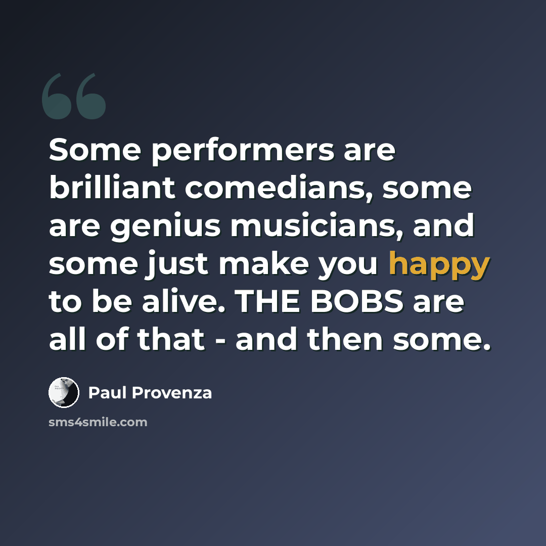 “Some performers are brilliant comedians, some are genius musicians, and some just make you happy to be alive. THE BOBS are all of that - and then some.” quote by Paul Provenza