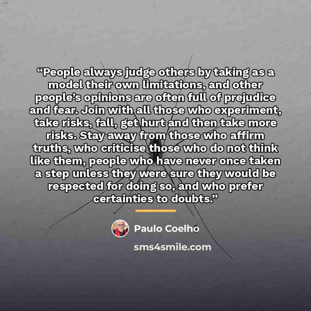 “People always judge others by taking as a model their own limitations, and other people’s opinions are often full of prejudice and fear. Join with all those who experiment, take risks, fall, get hurt and then take more risks. Stay away from those who affirm truths, who criticise those who do not…” quote by Paulo Coelho