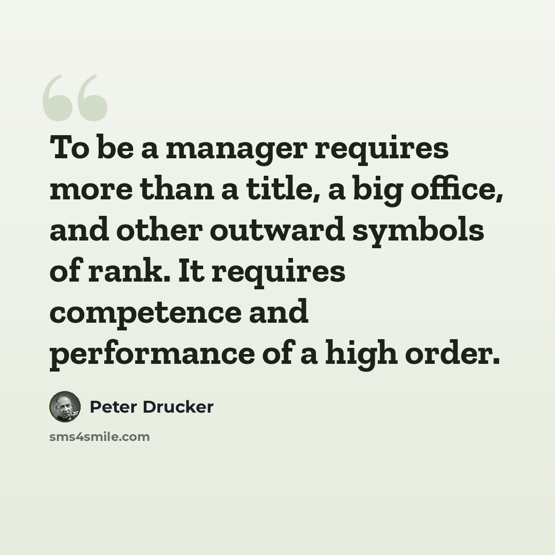 “To be a manager requires more than a title, a big office, and other outward symbols of rank. It requires competence and performance of a high order.” quote by Peter Drucker