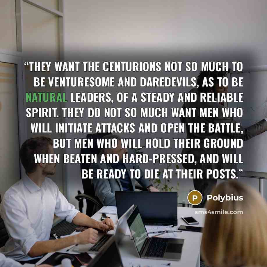 “They want the centurions not so much to be venturesome and daredevils, as to be natural leaders, of a steady and reliable spirit. They do not so much want men who will initiate attacks and open the battle, but men who will hold their ground when beaten and hard-pressed, and will be ready to die at…” quote by Polybius