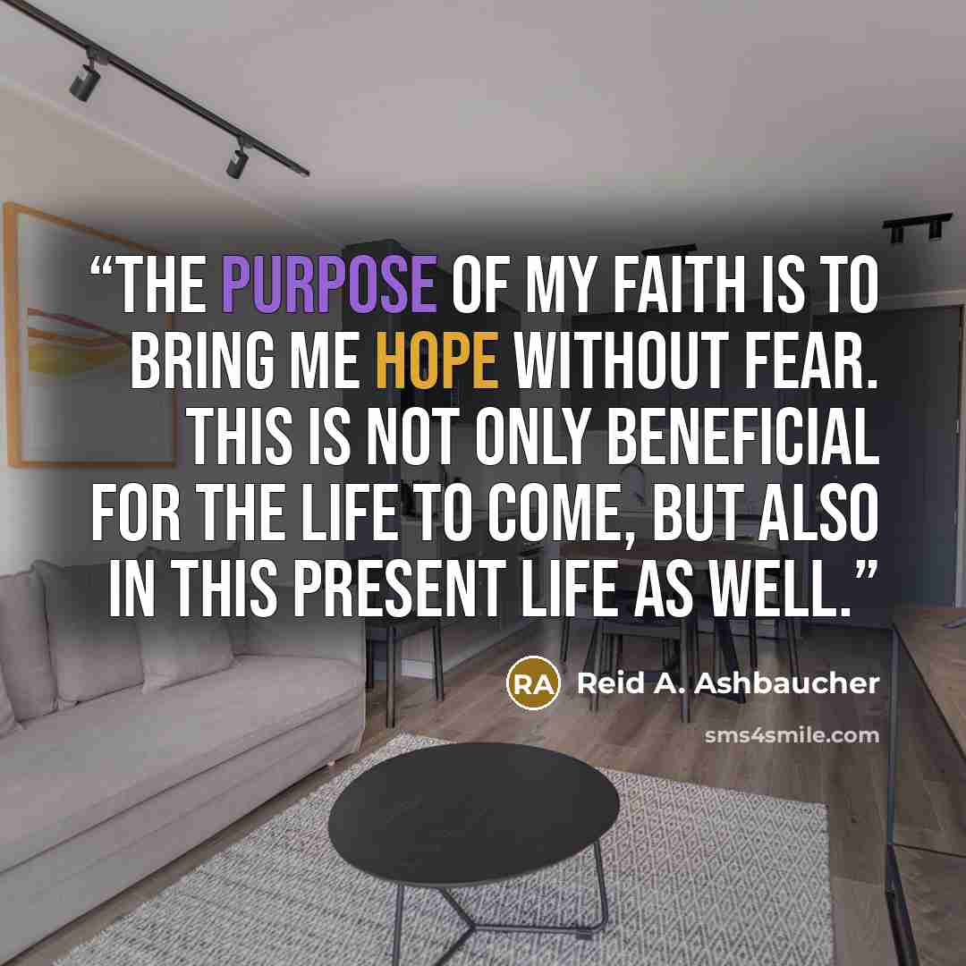 “The purpose of my faith is to bring me hope without fear. This is not only beneficial for the life to come, but also in this present life as well.” quote by Reid A. Ashbaucher