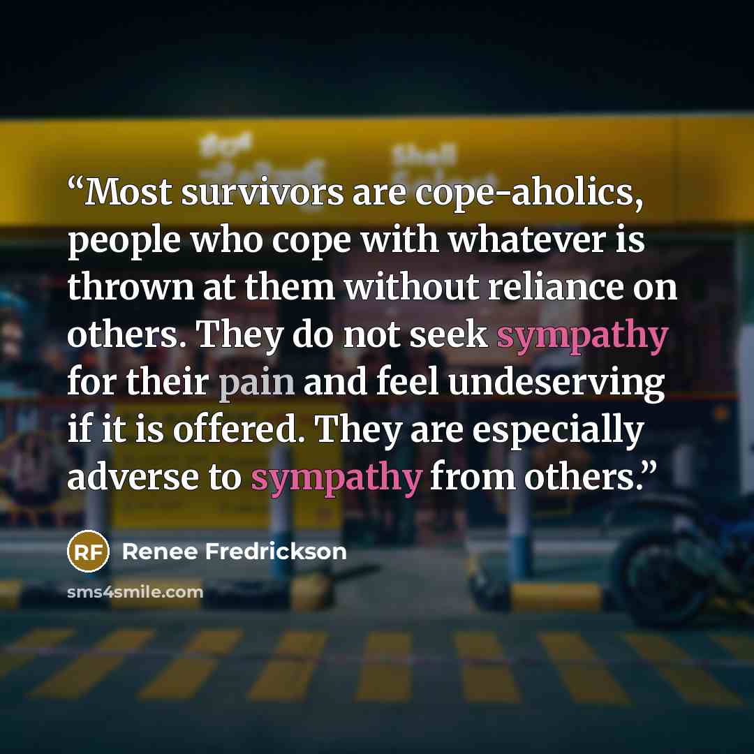 “Most survivors are cope-aholics, people who cope with whatever is thrown at them without reliance on others. They do not seek sympathy for their pain and feel undeserving if it is offered. They are especially adverse to sympathy from others.” quote by Renee Fredrickson