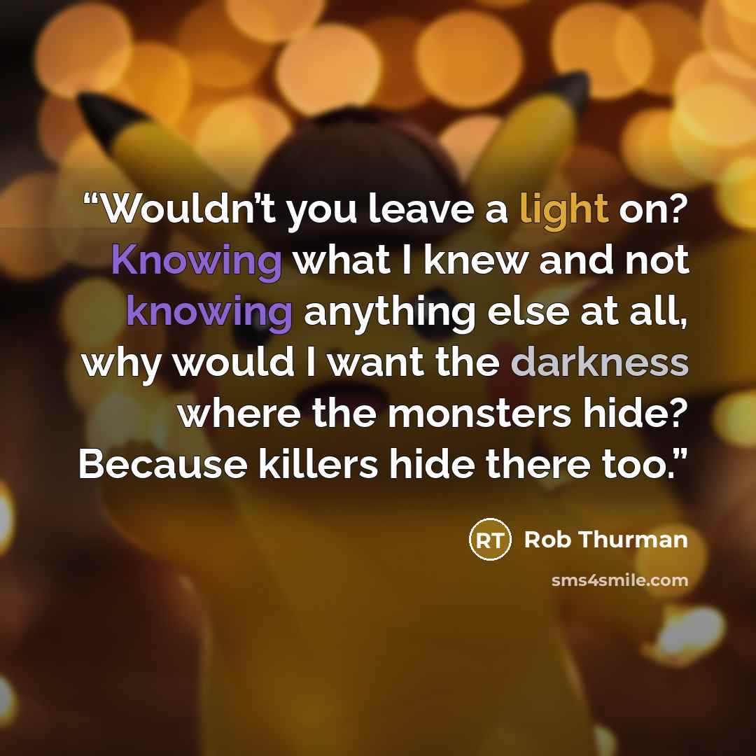 “Wouldn’t you leave a light on? Knowing what I knew and not knowing anything else at all, why would I want the darkness where the monsters hide? Because killers hide there too.” quote by Rob Thurman