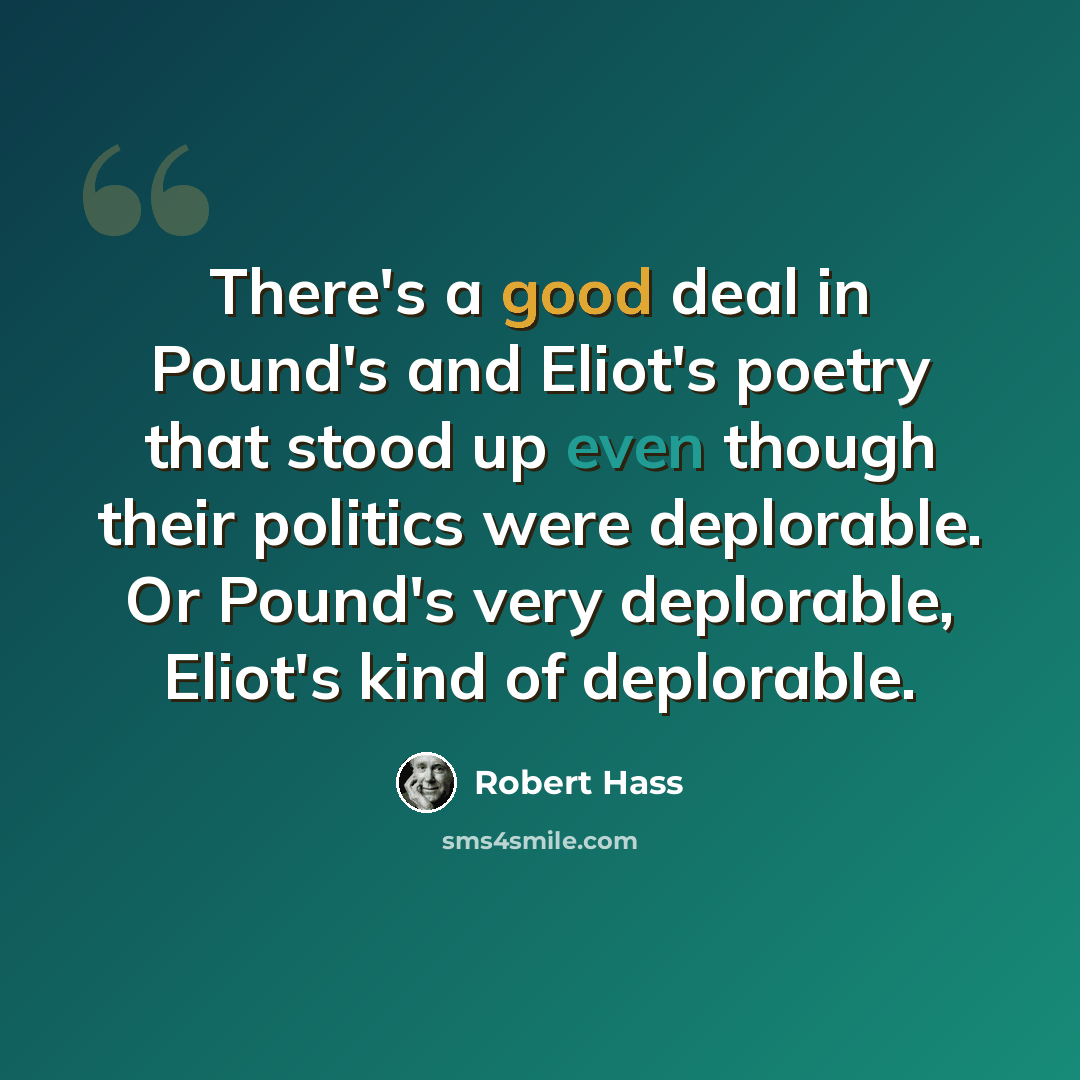 “There's a good deal in Pound's and Eliot's poetry that stood up even though their politics were deplorable. Or Pound's very deplorable, Eliot's kind of deplorable.” quote by Robert Hass