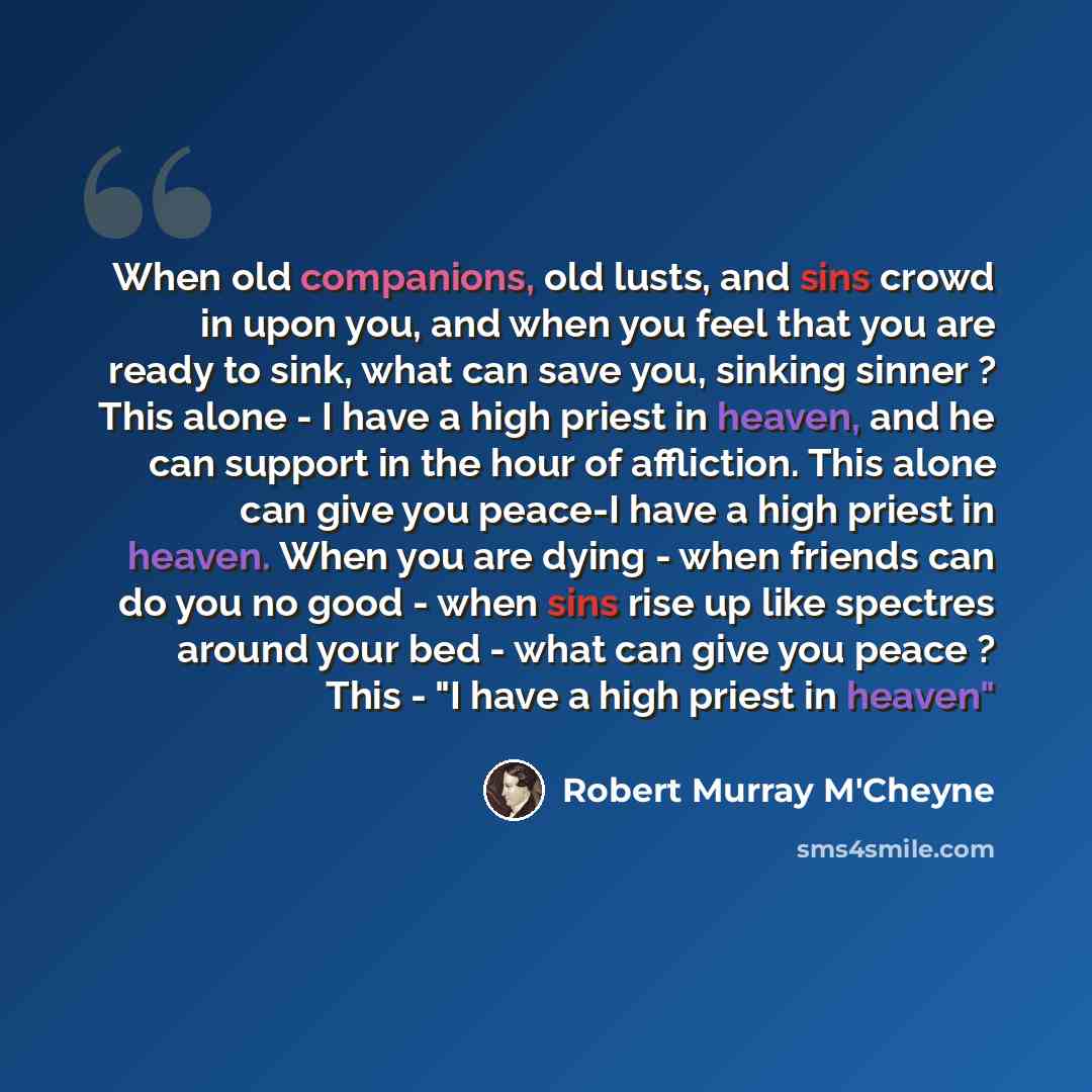 “When old companions, old lusts, and sins crowd in upon you, and when you feel that you are ready to sink, what can save you, sinking sinner ? This alone - I have a high priest in heaven, and he can support in the hour of affliction. This alone can give you peace-I have a high priest in heaven…” quote by Robert Murray M'Cheyne