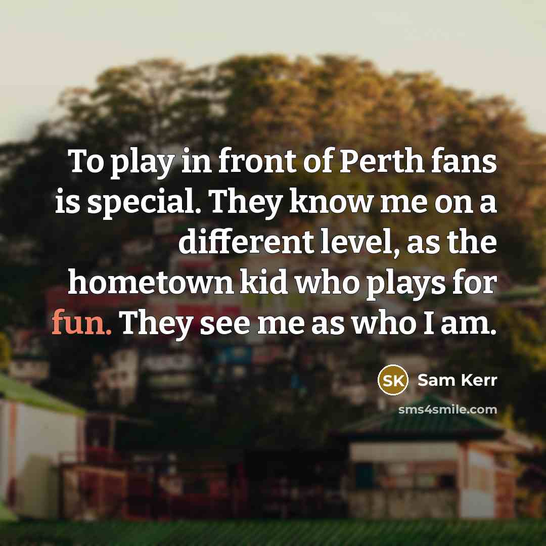 “To play in front of Perth fans is special. They know me on a different level, as the hometown kid who plays for fun. They see me as who I am.” quote by Sam Kerr