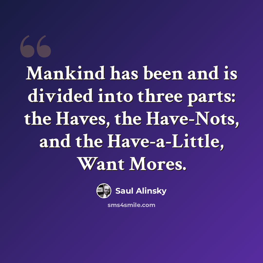 “Mankind has been and is divided into three parts: the Haves, the Have-Nots, and the Have-a-Little, Want Mores.” quote by Saul Alinsky